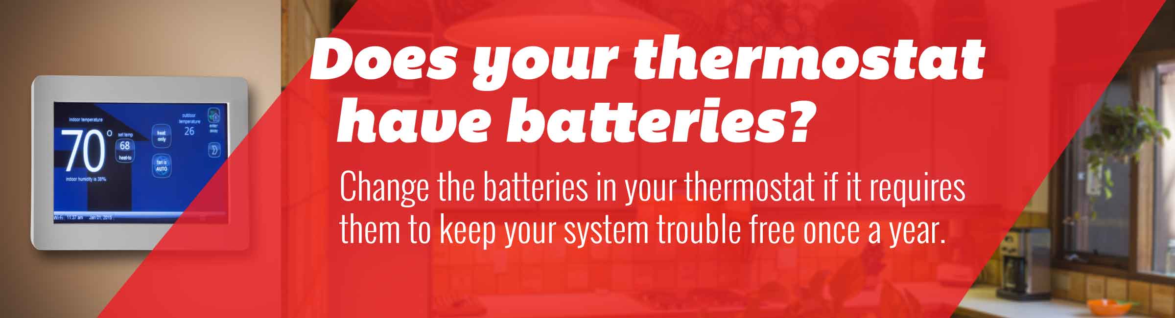 Tip:Change the batteries in your thermostat if it requires them to keep your system trouble free once a year.