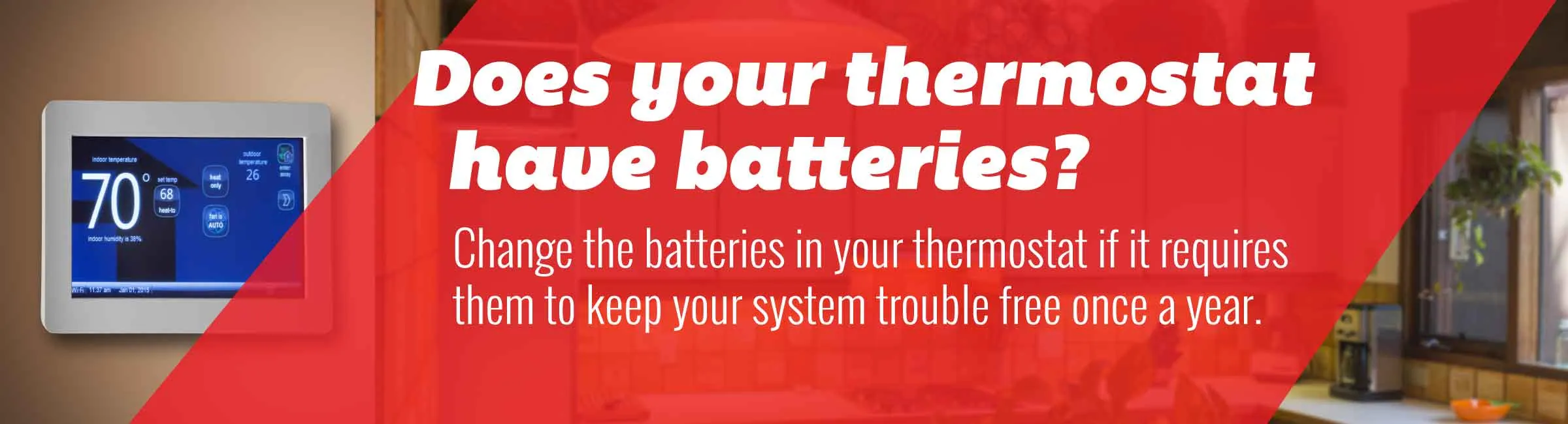 Tip:Change the batteries in your thermostat if it requires them to keep your system trouble free once a year.